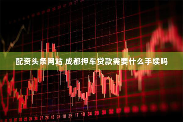 配资头条网站 成都押车贷款需要什么手续吗
