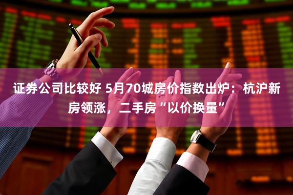 证券公司比较好 5月70城房价指数出炉：杭沪新房领涨，二手房“以价换量”