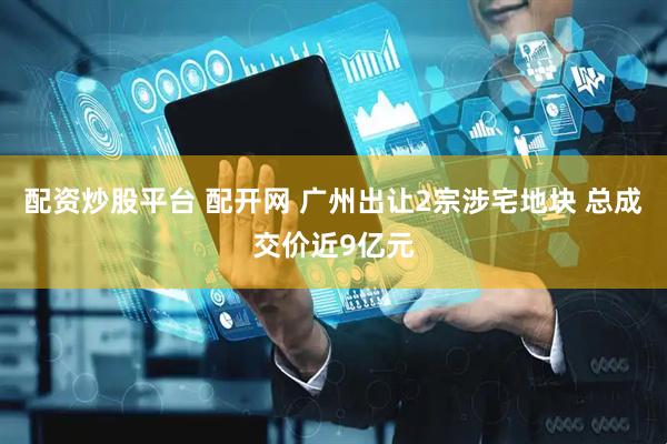 配资炒股平台 配开网 广州出让2宗涉宅地块 总成交价近9亿元