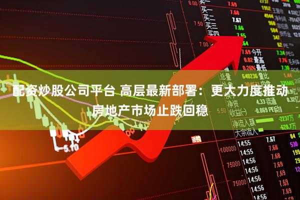 配资炒股公司平台 高层最新部署：更大力度推动房地产市场止跌回稳