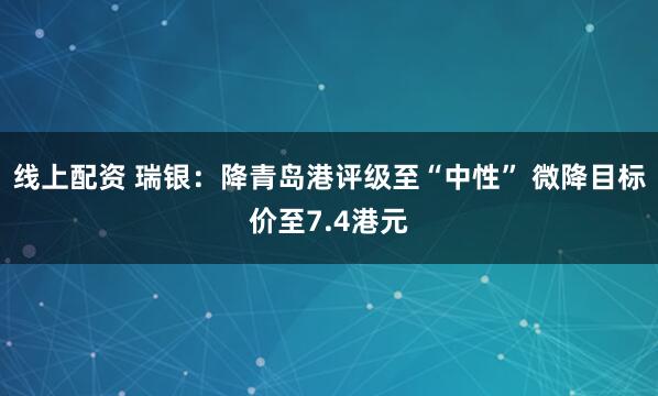 线上配资 瑞银：降青岛港评级至“中性” 微降目标价至7.4港元