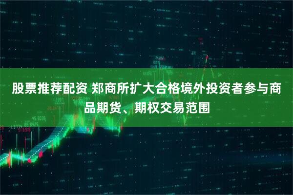 股票推荐配资 郑商所扩大合格境外投资者参与商品期货、期权交易范围