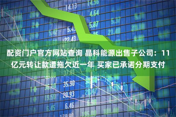 配资门户官方网站查询 晶科能源出售子公司：11亿元转让款遭拖欠近一年 买家已承诺分期支付