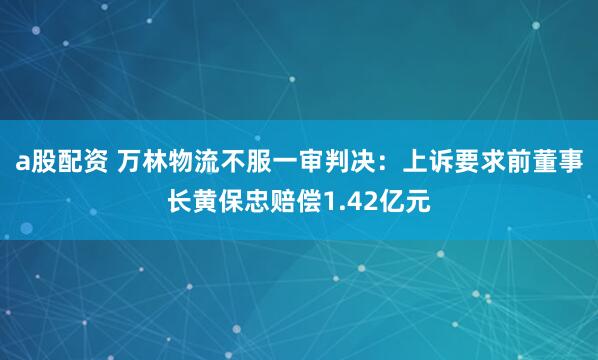 a股配资 万林物流不服一审判决：上诉要求前董事长黄保忠赔偿1.42亿元