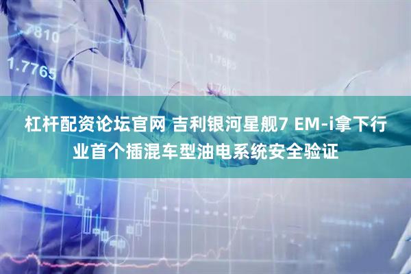 杠杆配资论坛官网 吉利银河星舰7 EM-i拿下行业首个插混车型油电系统安全验证