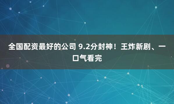 全国配资最好的公司 9.2分封神！王炸新剧、一口气看完