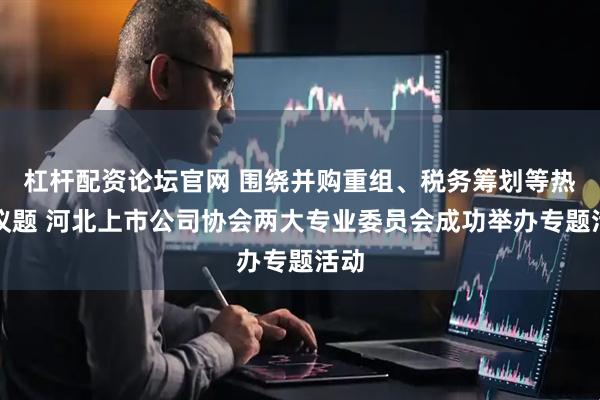 杠杆配资论坛官网 围绕并购重组、税务筹划等热点议题 河北上市公司协会两大专业委员会成功举办专题活动