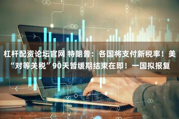 杠杆配资论坛官网 特朗普：各国将支付新税率！美“对等关税”90天暂缓期结束在即！一国拟报复