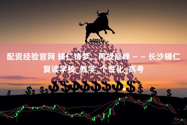 配资经验官网 辅仁铸梦，再战巅峰 — — 长沙辅仁复读学校_教学_个性化_高考
