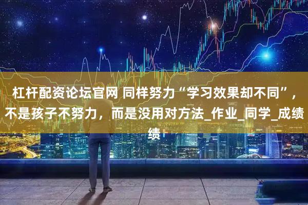 杠杆配资论坛官网 同样努力“学习效果却不同”，不是孩子不努力，而是没用对方法_作业_同学_成绩