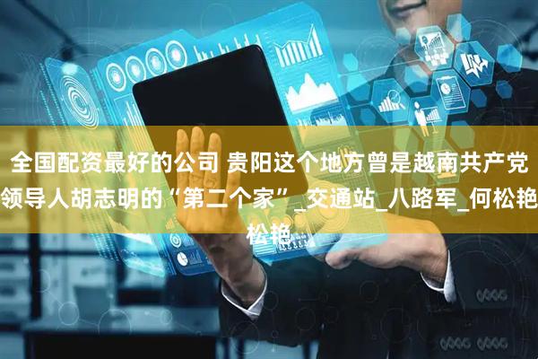 全国配资最好的公司 贵阳这个地方曾是越南共产党领导人胡志明的“第二个家”_交通站_八路军_何松艳