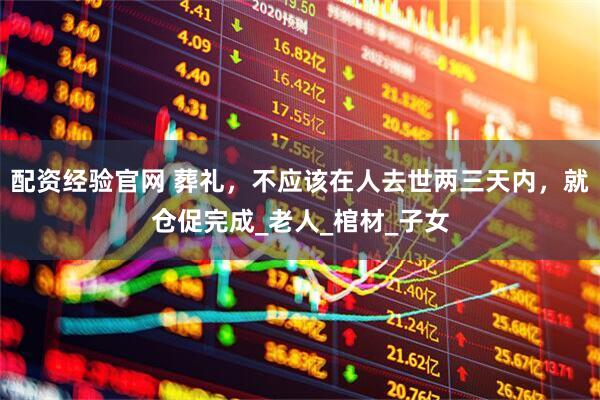 配资经验官网 葬礼，不应该在人去世两三天内，就仓促完成_老人_棺材_子女