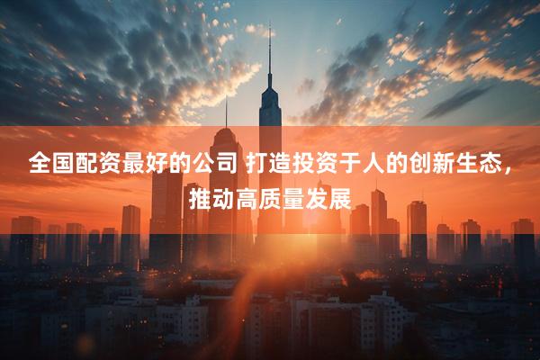 全国配资最好的公司 打造投资于人的创新生态，推动高质量发展