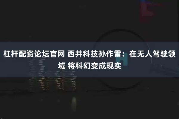 杠杆配资论坛官网 西井科技孙作雷：在无人驾驶领域 将科幻变成现实
