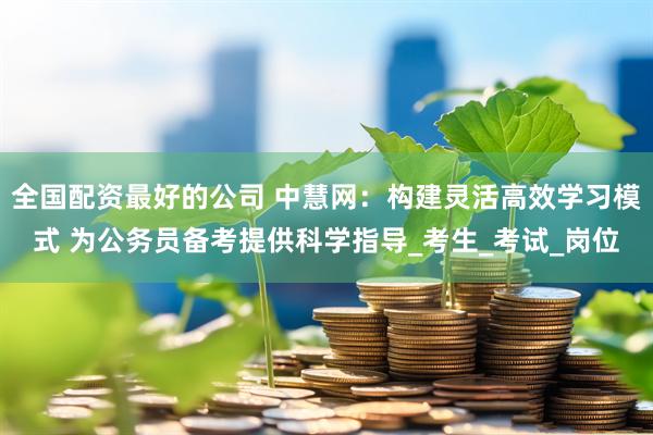 全国配资最好的公司 中慧网：构建灵活高效学习模式 为公务员备考提供科学指导_考生_考试_岗位