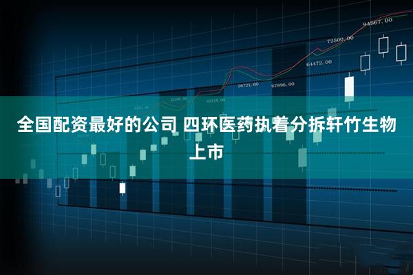 全国配资最好的公司 四环医药执着分拆轩竹生物上市