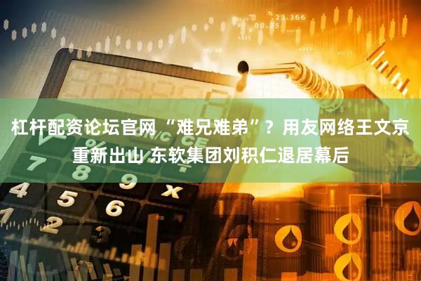 杠杆配资论坛官网 “难兄难弟”？用友网络王文京重新出山 东软集团刘积仁退居幕后