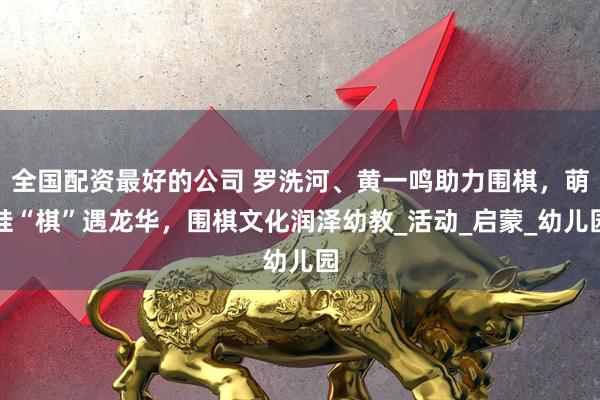 全国配资最好的公司 罗洗河、黄一鸣助力围棋，萌娃“棋”遇龙华，围棋文化润泽幼教_活动_启蒙_幼儿园