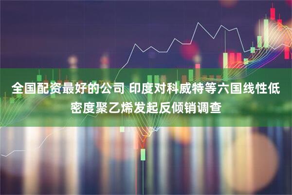 全国配资最好的公司 印度对科威特等六国线性低密度聚乙烯发起反倾销调查