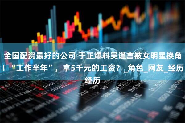 全国配资最好的公司 于正爆料吴谨言被女明星换角！“工作半年”，拿5千元的工资？_角色_网友_经历