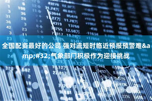 全国配资最好的公司 强对流短时临近预报预警难 气象部门积极作为迎接挑战