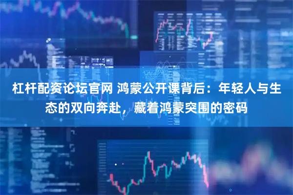 杠杆配资论坛官网 鸿蒙公开课背后：年轻人与生态的双向奔赴，藏着鸿蒙突围的密码
