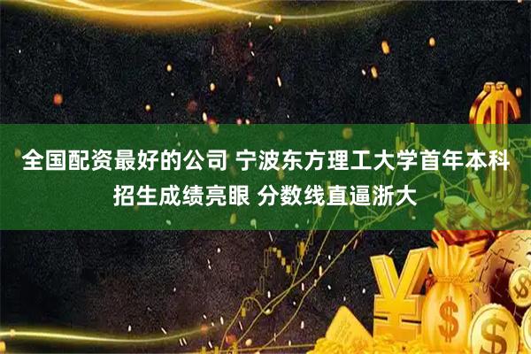 全国配资最好的公司 宁波东方理工大学首年本科招生成绩亮眼 分数线直逼浙大