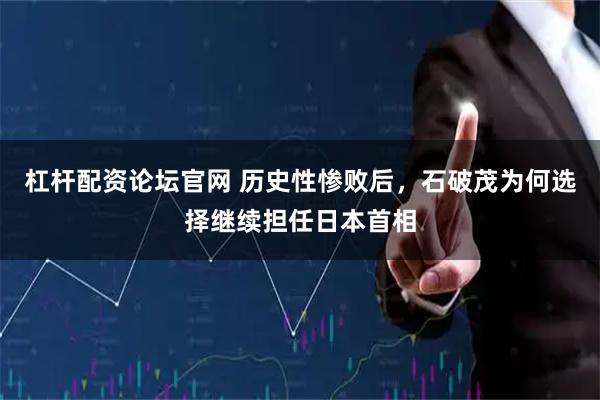 杠杆配资论坛官网 历史性惨败后，石破茂为何选择继续担任日本首相