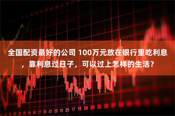全国配资最好的公司 100万元放在银行里吃利息，靠利息过日子，可以过上怎样的生活？