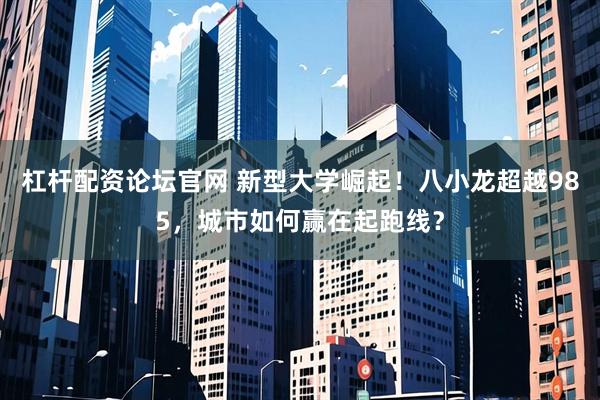 杠杆配资论坛官网 新型大学崛起！八小龙超越985，城市如何赢在起跑线？