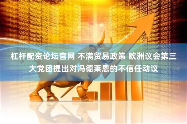 杠杆配资论坛官网 不满贸易政策 欧洲议会第三大党团提出对冯德莱恩的不信任动议