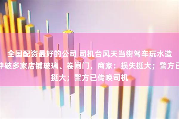全国配资最好的公司 司机台风天当街驾车玩水造浪，水浪冲破多家店铺玻璃、卷闸门，商家：损失挺大；警方已传唤司机