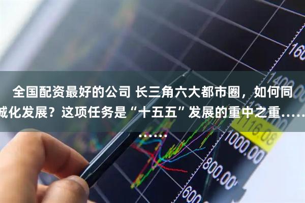 全国配资最好的公司 长三角六大都市圈，如何同城化发展？这项任务是“十五五”发展的重中之重……