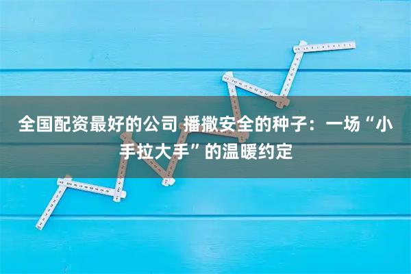 全国配资最好的公司 播撒安全的种子：一场“小手拉大手”的温暖约定