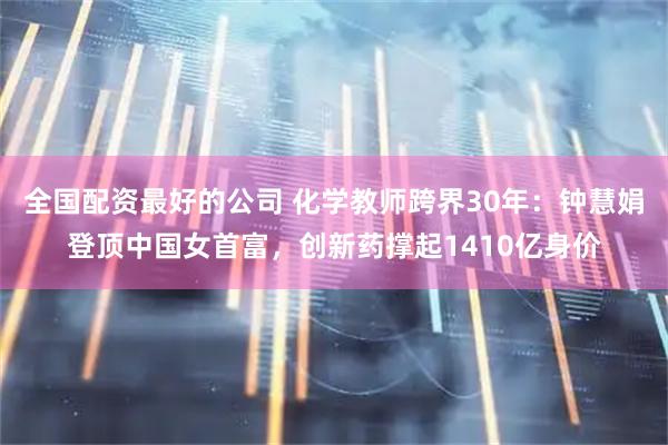 全国配资最好的公司 化学教师跨界30年：钟慧娟登顶中国女首富，创新药撑起1410亿身价