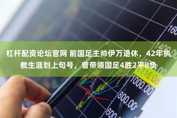 杠杆配资论坛官网 前国足主帅伊万退休，42年执教生涯划上句号，曾带领国足4胜2平8负