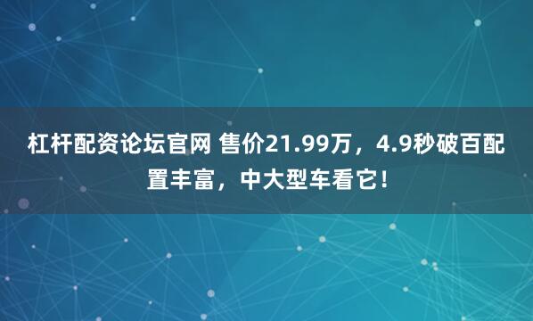 杠杆配资论坛官网 售价21.99万，4.9秒破百配置丰富，中大型车看它！
