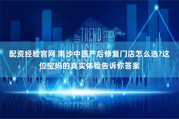 配资经验官网 南沙中医产后修复门店怎么选?这位宝妈的真实体验告诉你答案