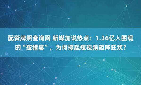 配资牌照查询网 新媒加说热点：1.36亿人围观的“按猪宴”，为何撑起短视频矩阵狂欢？
