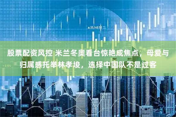 股票配资风控 米兰冬奥看台惊艳成焦点，母爱与归属感托举林孝埈，选择中国队不是过客