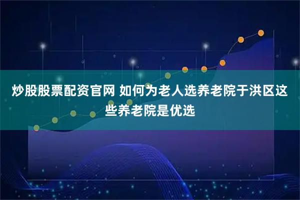 炒股股票配资官网 如何为老人选养老院于洪区这些养老院是优选