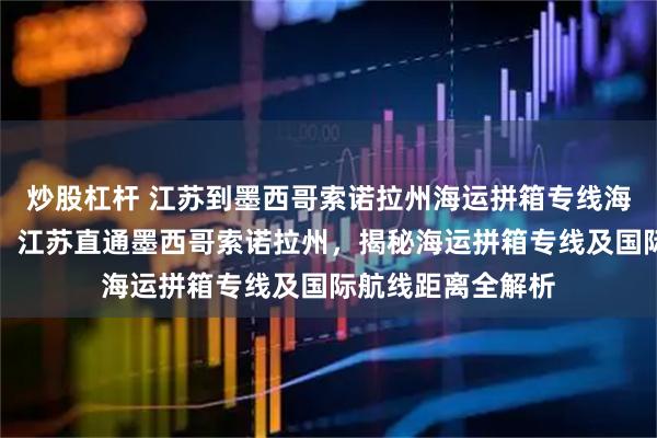 炒股杠杆 江苏到墨西哥索诺拉州海运拼箱专线海运拼箱畅行全球：江苏直通墨西哥索诺拉州，揭秘海运拼箱专线及国际航线距离全解析