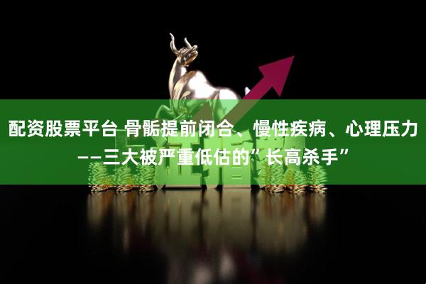配资股票平台 骨骺提前闭合、慢性疾病、心理压力——三大被严重低估的”长高杀手”