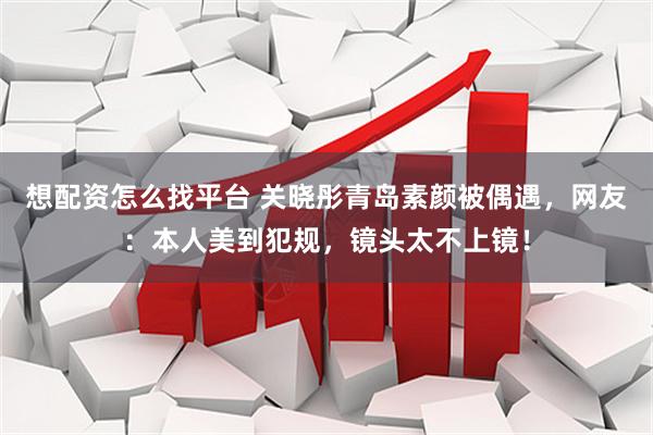 想配资怎么找平台 关晓彤青岛素颜被偶遇，网友：本人美到犯规，镜头太不上镜！