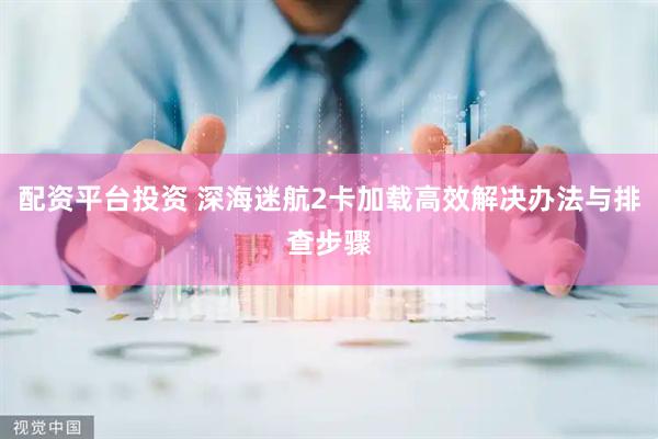 配资平台投资 深海迷航2卡加载高效解决办法与排查步骤