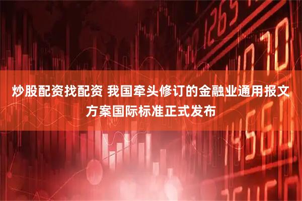 炒股配资找配资 我国牵头修订的金融业通用报文方案国际标准正式发布
